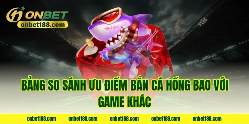 Bảng so sánh ưu điểm bắn cá hồng bao với game khác